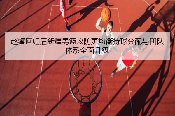 赵睿回归后新疆男篮攻防更均衡持球分配与团队体系全面升级
